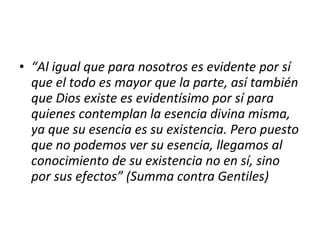 • “Al igual que para nosotros es evidente por sí
  que el todo es mayor que la parte, así también
  que Dios existe es evidentísimo por sí para
  quienes contemplan la esencia divina misma,
  ya que su esencia es su existencia. Pero puesto
  que no podemos ver su esencia, llegamos al
  conocimiento de su existencia no en sí, sino
  por sus efectos” (Summa contra Gentiles)
 