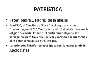 PATRÍSTICA
• Pater: padre... Padres de la Iglesia
• En el 310, el Concilio de Nicea fijó el dogma cristiano.
  Finalmente, en el 313 Teodosio convirtió al cristianismo en la
  religión oficial del Imperio. El cristianismo dejó de ser
  perseguido, pero tuvo que unificar y racionalizar sus teorías
  para defenderse de los otros credos.
• Los primeros filósofos de esta época son llamados también:
  Apologistas
 