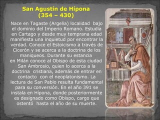 San Agustín de Hípona
(354 – 430)
Nace en Tagaste (Argelia) localidad bajo
el dominio del Imperio Romano. Estudia
en Cartago y desde muy temprana edad
manifiesta una inquietud por encontrar la
verdad. Conoce el Estoicismo a través de
Cicerón y se acerca a la doctrina de los
maniqueos. Durante su estancia
en Milán conoce al Obispo de esta ciudad
San Ambrosio, quien lo acerca a la
doctrina cristiana, además de entrar en
contacto con el neoplatonismo. La
lectura de San Pablo resulta fundamental
para su conversión. En el año 391 se
instala en Hípona, donde posteriormente
es designado como Obispo, cargo que
ostentó hasta el año de su muerte.
 