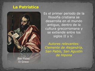 La Patrística
Es el primer periodo de la
filosofía cristiana se
desarrolla en el mundo
antiguo, dentro de la
cultura grecorromana y
se extiende entre los
siglos II y V.
Autores relevantes:
Clemente de Alejandría,
San Pablo, San Agustín
de Hipona
San Pablo
El Greco
 