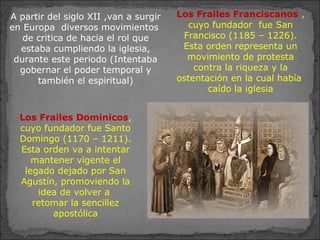 A partir del siglo XII ,van a surgir
en Europa diversos movimientos
de critica de hacia el rol que
estaba cumpliendo la iglesia,
durante este periodo (Intentaba
gobernar el poder temporal y
también el espiritual)
Los Frailes Franciscanos ,
cuyo fundador fue San
Francisco (1185 – 1226).
Esta orden representa un
movimiento de protesta
contra la riqueza y la
ostentación en la cual había
caído la iglesia
Los Frailes Dominicos,
cuyo fundador fue Santo
Domingo (1170 – 1211).
Esta orden va a intentar
mantener vigente el
legado dejado por San
Agustín, promoviendo la
idea de volver a
retomar la sencillez
apostólica
 