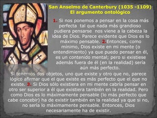 Si tenemos dos objetos, uno que existe y otro que no, parece
lógico afirmar que el que existe es más perfecto que el que no
existe. 3. Si Dios sólo existiera en mi mente cabría pensar en
otro ser superior a él que existiera también en la realidad. Pero
como Dios es lo máximamente pensable (lo más perfecto que
cabe concebir) ha de existir también en la realidad ya que si no,
no sería lo máximamente pensable. Entonces, Dios
necesariamente ha de existir.
1. Si nos ponemos a pensar en la cosa más
perfecta tal que nada más grandioso
pudiera pensarse nos viene a la cabeza la
idea de Dios. Parece evidente que Dios es lo
máximo pensable. 2.Entonces, como
mínimo, Dios existe en mi mente (o
entendimiento) ya que puedo pensar en él,
es un contenido mental; pero si existiese
además fuera de él (en la realidad) sería
aún más perfecto.
San Anselmo de Canterbury (1035 -1109)
El argumento ontológico
 