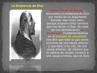La Existencia de Dios
Santo Tomas de Aquino ,
demuestra la existencia de Dios
por medio de un argumento
llamado «las cinco vías»,
porque propone cinco caminos
que nos llevan a Dios. Se trata
de una demostración «a
posteriori». Fundamentándose
en el principio de causalidad,
nos dice que todo lo que existe
proviene de una causa anterior
y que ésta, a su vez, de una
causa anterior, de manera que
la cadena de causas conduce a
una causa primera, que es Dios
 
