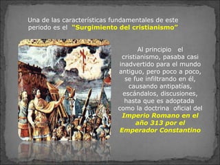 Una de las características fundamentales de este
periodo es el “Surgimiento del cristianismo”
Al principio el
cristianismo, pasaba casi
inadvertido para el mundo
antiguo, pero poco a poco,
se fue infiltrando en él,
causando antipatías,
escándalos, discusiones,
hasta que es adoptada
como la doctrina oficial del
Imperio Romano en el
año 313 por el
Emperador Constantino
 