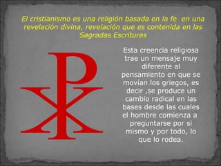 El cristianismo es una religión basada en la fe en una
revelación divina, revelación que es contenida en las
Sagradas Escrituras
Esta creencia religiosa
trae un mensaje muy
diferente al
pensamiento en que se
movían los griegos, es
decir ,se produce un
cambio radical en las
bases desde las cuales
el hombre comienza a
preguntarse por si
mismo y por todo, lo
que lo rodea.
 