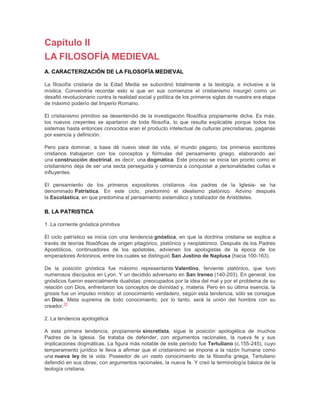 Capítulo II
LA FILOSOFÍA MEDIEVAL
A. CARACTERIZACIÓN DE LA FILOSOFÍA MEDIEVAL
La filosofía cristiana de la Edad Media se subordinó totalmente a la teología, e inclusive a la
mística. Convendría recordar esto si que en sus comienzos el cristianismo insurgió como un
desafió revolucionario contra la realidad social y política de los primeros siglas de nuestra era etapa
de máximo poderío del Imperio Romano.
El cristianismo primitivo se desentendió de la investigación filosófica propiamente dicha. Es más:
los nuevos creyentes se apartaron de toda filosofía, lo que resulta explicable porque todos los
sistemas hasta entonces conocidos eran el producto intelectual de culturas precristianas, paganas
por esencia y definición.
Pero para dominar, a base dé nuevo ideal de vida, el mundo pagano, los primeros escritores
cristianos trabajaron con los conceptos y fórmulas del pensamiento griego, elaborando así
una construcción doctrinal, es decir, una dogmática. Este proceso se inicia tan pronto como el
cristianismo deja de ser una secta perseguida y comienza a conquistar a personalidades cultas e
influyentes.
El pensamiento de los primeros expositores cristianos -los padres de la Iglesia- se ha
denominado Patrística. En este ciclo, predominó el idealismo platónico. Advino después
la Escolástica, en que predomina el pensamiento sistemático y totalizador de Aristóteles.

B. LA PATRISTICA
1. La corriente gnóstica primitiva
El ciclo patrístico se inicia con una tendencia gnóstica, en que la doctrina cristiana se explica a
través de teorías filosóficas de origen pitagórico, platónico y neoplatónico. Después de los Padres
Apostólicos, continuadores de los apóstoles, advienen los apologistas de la época de los
emperadores Antoninos, entre los cuales se distinguió San Justino de Naplusa (hacia 100-163).
De la posición gnóstica fue máximo representante Valentino, ferviente platónico, que tuvo
numerosos discípulos en Lyon. Y un decidido adversario en San Ireneo (140-203). En general, los
gnósticos fueron esencialmente dualistas: preocupados por la idea del mal y por el problema de su
relación con Dios, enfrentaron los conceptos de divinidad y, materia. Pero en su última esencia, la
gnosis fue un impulso místico: el conocimiento verdadero, según esta tendencia, sólo se consigue
en Dios. Meta suprema de todo conocimiento, por lo tanto, será la unión del hombre con su
35
creador.
2. La tendencia apologética
A esta primera tendencia, propiamente sincretista, sigue la posición apologética de muchos
Padres de la Iglesia. Se trataba de defender, con argumentos racionales, la nueva fe y sus
implicaciones dogmáticas. La figura más notable de este período fue Tertuliano (c.155-245), cuyo
temperamento jurídico le lleva a afirmar que el cristianismo se impone a la razón humana como
una nueva ley de la vida. Poseedor de un vasto conocimiento de la filosofía griega, Tertuliano
defendió en sus obras, con argumentos racionales, la nueva fe. Y creó la terminología básica de la
teología cristiana.

 