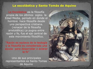La escolástica y Santo Tomás de Aquino
La Escolástica es la filosofía
propia de los últimos siglos la
Edad Media, periodo en donde el
hombre hace filosofía desde
una perspectiva cristiana.
(renacer de la filosofía
aristotélica) La pugna entre
razón y fe, fue el eje central de
este movimiento filosófico.
“Razón es esclava de la teología
y la filosofía es considerada una
ayuda para desarrollar o aclarar
la fe”
Uno de sus principales
representantes es Santo Tomas
de Aquino
 