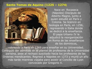 Santo Tomas de Aquino (1225 – 1274)
volviendo a París en 1269 para enseñar en su Universidad.
Consiguió ser admitido en el plantel de profesores de la Universidad
parisina, pese al rechazo suscitado hacia los profesores de las
Ordenes mendicantes. Regresó a Nápoles en 1273 y murió un año
más tarde mientras viajaba para asistir al Concilio de Lyon
convocado por Gregorio X.
Nace en Rocaseca
(Nápoles) Discípulo de
Alberto Magno, junto a
quien estudió en París y
Colonia. Se licenció en
teología en París, en 1256,
regresando a Italia donde
se dedicó a la enseñanza.
El papa Urbano IV le
adjudicó la reorganización
en Roma de las enseñanzas
de los dominicos,
 