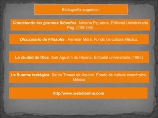 Bibliografía sugerida :
Conociendo los grandes filósofos. Adriana Figueroa. Editorial Universitaria
Pág. (109-144)
Diccionario de Filosofía . Ferreter Mora. Fondo de cultura México.
Http//www.webdiaonia.com
La Summa teológica. Santo Tomas de Aquino. Fondo de cultura económico.
México
La ciudad de Dios. San Agustín de Hipona. Editorial universitaria (1965)
 