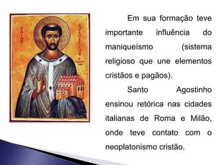 Em sua formação teve 
importante influência do 
maniqueísmo (sistema 
religioso que une elementos 
cristãos e pagãos). 
Santo Agostinho 
ensinou retórica nas cidades 
italianas de Roma e Milão, 
onde teve contato com o 
neoplatonismo cristão. 
 