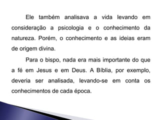 Ele também analisava a vida levando em 
consideração a psicologia e o conhecimento da 
natureza. Porém, o conhecimento e as ideias eram 
de origem divina. 
Para o bispo, nada era mais importante do que 
a fé em Jesus e em Deus. A Bíblia, por exemplo, 
deveria ser analisada, levando-se em conta os 
conhecimentos de cada época. 
 