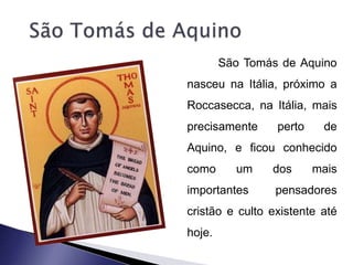 São Tomás de Aquino 
nasceu na Itália, próximo a 
Roccasecca, na Itália, mais 
precisamente perto de 
Aquino, e ficou conhecido 
como um dos mais 
importantes pensadores 
cristão e culto existente até 
hoje. 
 