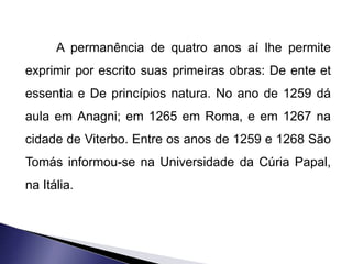 A permanência de quatro anos aí lhe permite 
exprimir por escrito suas primeiras obras: De ente et 
essentia e De princípios natura. No ano de 1259 dá 
aula em Anagni; em 1265 em Roma, e em 1267 na 
cidade de Viterbo. Entre os anos de 1259 e 1268 São 
Tomás informou-se na Universidade da Cúria Papal, 
na Itália. 
 
