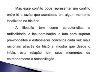 Mas esse conflito pode representar um conflito 
entre fé e razão que aconteceu em algum momento 
localizado na história. 
A filosofia tem como característica a 
radicalidade, a insubordinação, a luta para superar 
pré-conceitos e estabelecer conceitos cada vez mais 
racionais através da história, mostra que desde o 
início, esta relação tem seus momentos de 
estranhamento e reconciliação. 
 