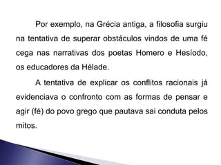 Por exemplo, na Grécia antiga, a filosofia surgiu 
na tentativa de superar obstáculos vindos de uma fé 
cega nas narrativas dos poetas Homero e Hesíodo, 
os educadores da Hélade. 
A tentativa de explicar os conflitos racionais já 
evidenciava o confronto com as formas de pensar e 
agir (fé) do povo grego que pautava sai conduta pelos 
mitos. 
 