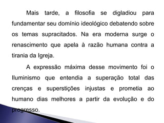 Mais tarde, a filosofia se digladiou para 
fundamentar seu domínio ideológico debatendo sobre 
os temas supracitados. Na era moderna surge o 
renascimento que apela à razão humana contra a 
tirania da Igreja. 
A expressão máxima desse movimento foi o 
Iluminismo que entendia a superação total das 
crenças e superstições injustas e prometia ao 
humano dias melhores a partir da evolução e do 
progresso. 
 