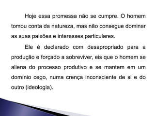 Hoje essa promessa não se cumpre. O homem 
tomou conta da natureza, mas não consegue dominar 
as suas paixões e interesses particulares. 
Ele é declarado com desapropriado para a 
produção e forçado a sobreviver, eis que o homem se 
aliena do processo produtivo e se mantem em um 
domínio cego, numa crença inconsciente de si e do 
outro (ideologia). 
 