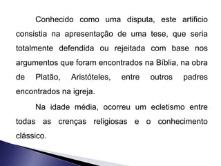 Conhecido como uma disputa, este artificio 
consistia na apresentação de uma tese, que seria 
totalmente defendida ou rejeitada com base nos 
argumentos que foram encontrados na Bíblia, na obra 
de Platão, Aristóteles, entre outros padres 
encontrados na igreja. 
Na idade média, ocorreu um ecletismo entre 
todas as crenças religiosas e o conhecimento 
clássico. 
 