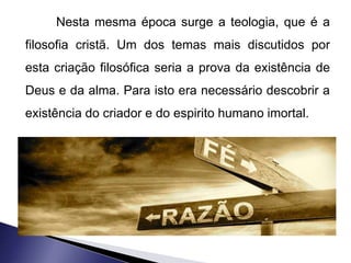 Nesta mesma época surge a teologia, que é a 
filosofia cristã. Um dos temas mais discutidos por 
esta criação filosófica seria a prova da existência de 
Deus e da alma. Para isto era necessário descobrir a 
existência do criador e do espirito humano imortal. 
 