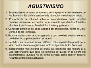 AGUSTINISMO
1. Su platonismo un tanto académico contrapuesto al Aristotelismo de
los Tomistas. De ahí su sentido más vivencial, menos racionalista.
2. Primacía de la voluntad sobre el entendimiento, como facultad
humana imperativa; en contra de la primacía que dan los Tomistas
al entendimiento como facultad iluminativa y guiadora.
3. Concepto platónico del Dios-Caridad del cristianismo, frente al Dios-
Verdad de los Tomistas.
4. Providencialismo un tanto exagerado y casi quietista cuando se trata
de definir la propia actitud en el mundo.
5. Sentido más mundano (más histórico, más espacio-temporal) de la
vida, contra el escatologismo un tanto exagerado de los Tomistas.
6. Incorporación más integral de todas las facultades del hombre a la
vida sobrenatural que para los Tomistas se queda en la esfera del
entendimiento, aunque no en forma cerrada como quieren hacerlo
notar los antitomistas actuales.
 