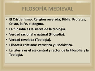 • El Cristianismo: Religión revelada, Biblia, Profetas,
Cristo, la Fe, el dogma.
• La filosofía es la sierva de la teología.
• Verdad racional o natural (Filosofía).
• Verdad revelada (Teología).
• Filosofía cristiana: Patrística y Escolástica.
• La Iglesia es el eje central y rector de la Filosofía y la
Teología.
FILOSOFÍA MEDIEVAL
 