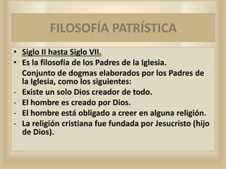 FILOSOFÍA
• Siglo II hasta Siglo VII.
• Es la filosofía de los Padres de la Iglesia.
Conjunto de dogmas elaborados por los Padres de
la Iglesia, como los siguientes:
- Existe un solo Dios creador de todo.
- El hombre es creado por Dios.
- El hombre está obligado a creer en alguna religión.
- La religión cristiana fue fundada por Jesucristo (hijo
de Dios).
FILOSOFÍA PATRÍSTICA
 