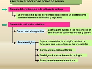 Síntesis del cristianismo y de la filosofía antigua
El cristianismo puede ser comprendido desde un aristotelismo
convenientemente asimilado y depurado
Síntesis de la doctrina cristiana
Suma contra los gentiles
Escrita para ayudar a los misioneros en
sus disputas con musulmanes y judíos
Suma teológica Expone las verdades de la religión cristiana de
forma apta para la enseñanza de los principiantes
Carece de intención polémica
Se dirige a los estudiantes de teología
Es extremadamente sistemática
PROYECTO FILOSÓFICO DE TOMÁS DE AQUINO
 