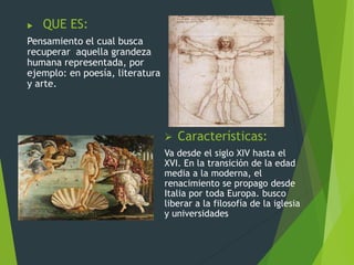  QUE ES:
Pensamiento el cual busca
recuperar aquella grandeza
humana representada, por
ejemplo: en poesía, literatura
y arte.
 Características:
Va desde el siglo XIV hasta el
XVI. En la transición de la edad
media a la moderna, el
renacimiento se propago desde
Italia por toda Europa. busco
liberar a la filosofía de la iglesia
y universidades
 