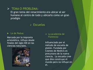 TEMA O PROBLEMA:
El gran tema del renacimiento era ubicar al ser
humano al centro de todo y ubicarlo como un gran
prodigio
 Escuelas
 La de Padua:
Marcada por la impronta
aristotélica, influyo desde
finales del siglo XIII en las
ciencias naturales.
 La academia de
Florencia:
Influenciado por el
método de escuela de
platón. Fundada por
Cosmes de Medicis es
precursora de la nueva
ciencia. La escuela cree
que dios construye el
mundo pero no influye en
el.
 