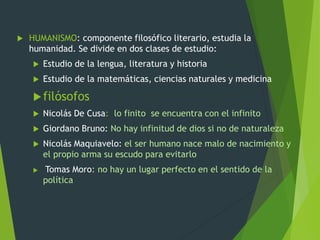  HUMANISMO: componente filosófico literario, estudia la
humanidad. Se divide en dos clases de estudio:
 Estudio de la lengua, literatura y historia
 Estudio de la matemáticas, ciencias naturales y medicina
filósofos
 Nicolás De Cusa: lo finito se encuentra con el infinito
 Giordano Bruno: No hay infinitud de dios si no de naturaleza
 Nicolás Maquiavelo: el ser humano nace malo de nacimiento y
el propio arma su escudo para evitarlo
 Tomas Moro: no hay un lugar perfecto en el sentido de la
política
 