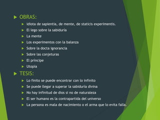  OBRAS:
 idiota de sapientia, de mente, de staticis experimentis.
 El lego sobre la sabiduría
 La mente
 Los experimentos con la balanza
 Sobre la docta ignorancia
 Sobre las conjeturas
 El príncipe
 Utopía
 TESIS:
 Lo finito se puede encontrar con lo infinito
 Se puede llegar a superar la sabiduría divina
 No hay infinitud de dios si no de naturaleza
 El ser humano es la contrapartida del universo
 La persona es mala de nacimiento o el arma que lo evita falla.
 