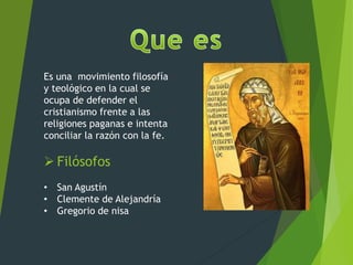 Es una movimiento filosofía
y teológico en la cual se
ocupa de defender el
cristianismo frente a las
religiones paganas e intenta
conciliar la razón con la fe.
 Filósofos
• San Agustín
• Clemente de Alejandría
• Gregorio de nisa
 