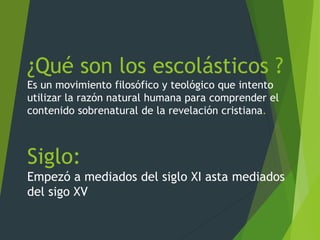 ¿Qué son los escolásticos ?
Es un movimiento filosófico y teológico que intento
utilizar la razón natural humana para comprender el
contenido sobrenatural de la revelación cristiana.
Siglo:
Empezó a mediados del siglo XI asta mediados
del sigo XV
 