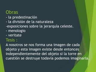 Obras
- la predestinación
- la división de la naturaleza
-exposiciones sobre la jerarquía celeste.
- menologio
- veritate
Tesis :
A nosotros se nos forma una imagen de cada
objeto y esta imagen existe desde entonces
independientemente del objeto si la torre en
cuestión se destruye todavía podemos imaginarla.
 
