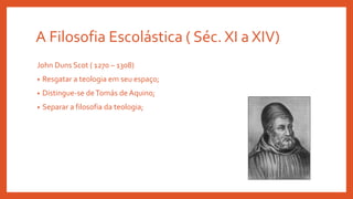 A Filosofia Escolástica ( Séc. XI a XIV)
John Duns Scot ( 1270 – 1308)
• Resgatar a teologia em seu espaço;
• Distingue-se deTomás de Aquino;
• Separar a filosofia da teologia;
 