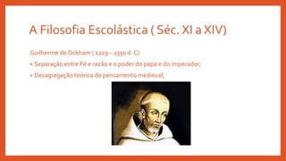 A Filosofia Escolástica ( Séc. XI a XIV)
Guilherme de Ockham ( 1229 – 1350 d. C)
• Separação entre Fé e razão e o poder do papa e do imperador;
• Desagregação teórica do pensamento medieval;
 