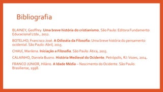 Bibliografia
BLAINEY, Geoffrey. Uma breve história do cristianismo. São Paulo: Editora Fundamento
Educacional Ltda., 2012.
BOTELHO, Francisco José. A Odisséia da Filosofia: Uma breve história do pensamento
ocidental. São Paulo: Abril, 2015.
CHAUÍ, Marilena. Iniciação a Filosofia. São Paulo: Ática, 2013.
CALAINHO, Daniela Buono. História Medieval do Ocidente. Petrópolis, RJ:Vozes, 2014.
FRANCO JÚNIOR, Hilário. A Idade Média – Nascimento do Ocidente. São Paulo:
Brasiliense, 1998.
 