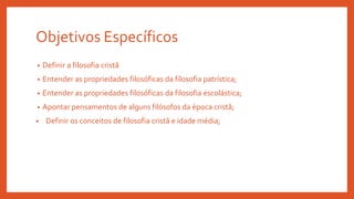Objetivos Específicos
• Definir a filosofia cristã
• Entender as propriedades filosóficas da filosofia patrística;
• Entender as propriedades filosóficas da filosofia escolástica;
• Apontar pensamentos de alguns filósofos da época cristã;
• Definir os conceitos de filosofia cristã e idade média;
 
