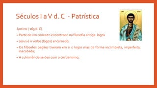 Séculos I aV d. C - Patrística
Justino ( 165 d. C)
• Parte de um conceito encontrado na filosofia antiga: logos
• Jesus é o verbo (logos) encarnado;
• Os filósofos pagãos tiveram em si o logos mas de forma incompleta, imperfeita,
inacabada;
• A culminância se deu com o cristianismo;
 