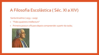 A Filosofia Escolástica ( Séc. XI a XIV)
Santo Anselmo ( 1033 – 1109)
• “Fides quaerens intellectum”
• Primeiro possuir a fé para depois compreender a partir da razão;
 