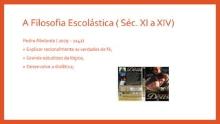 A Filosofia Escolástica ( Séc. XI a XIV)
Pedro Abelardo ( 1079 – 1142)
• Explicar racionalmente as verdades de fé;
• Grande estudioso da lógica;
• Desenvolve a dialética;
 
