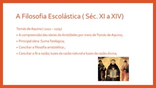 A Filosofia Escolástica ( Séc. XI a XIV)
Tomás de Aquino ( 1221 – 1274)
• A compreensão das ideias de Aristóteles por meio deTomás de Aquino;
• Principal obra: SumaTeológica;
• Conciliar a filosofia aristotélica ;
• Conciliar a fé a razão; luzes da razão natural e luzes da razão divina;
 