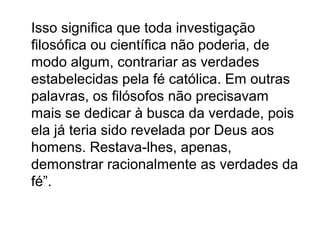 Isso significa que toda investigação
filosófica ou científica não poderia, de
modo algum, contrariar as verdades
estabelecidas pela fé católica. Em outras
palavras, os filósofos não precisavam
mais se dedicar à busca da verdade, pois
ela já teria sido revelada por Deus aos
homens. Restava-lhes, apenas,
demonstrar racionalmente as verdades da
fé”.
 