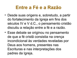 Entre a Fé e a Razão
• Desde suas origens e, sobretudo, a partir
do fortalecimento da Igreja em fins dos
séculos IV e V d.C., o pensamento cristão
discutiu a relação entre a fé e a razão.
• Esse debate se originou no pensamento
de que a fé cristã consistia na crença
incondicional às verdades reveladas por
Deus aos homens, presentes nas
Escrituras e nas interpretações dos
padres da Igreja.
 