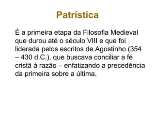 Patrística
É a primeira etapa da Filosofia Medieval
que durou até o século VIII e que foi
liderada pelos escritos de Agostinho (354
– 430 d.C.), que buscava conciliar a fé
cristã à razão – enfatizando a precedência
da primeira sobre a última.
 