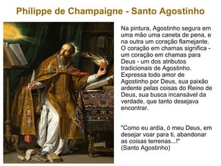Philippe de Champaigne - Santo Agostinho
Na pintura, Agostinho segura em
uma mão uma caneta de pena, e
na outra um coração flamejante.
O coração em chamas significa -
um coração em chamas para
Deus - um dos atributos
tradicionais de Agostinho.
Expressa todo amor de
Agostinho por Deus, sua paixão
ardente pelas coisas do Reino de
Deus, sua busca incansável da
verdade, que tanto desejava
encontrar.
"Como eu ardia, ó meu Deus, em
desejar voar para ti, abandonar
as coisas terrenas...!"
(Santo Agostinho)
 