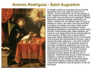 Antonio Rodríguez - Saint Augustine
O trabalho alude ao momento em que Santo
Agostinho tem uma visão de Cristo e da
Virgem, que lhe oferecem um fio de sangue e
leite, respectivamente, como alimento sagrado
para nutrir seus escritos com inspiração. Santo
Agostinho aparece sentado diante de uma
mesa, vestida com um hábito negro de que se
destaca o rosto e as mãos, fato que encontra
sua lógica na retórica do corpo usado para a
representação pictórica do êxtase místico.
Rodríguez acentuou a atividade do santo como
escritor, interrompido pela visão celestial, por
meio de uma diagonal luminosa direcionada do
canto superior direito para a parte inferior
esquerda. Nesta última área há um livro aberto,
uma amostra de conhecimento humano, que é
esquecida pelos religiosos, cujo olhar é fixado
na Virgem e seu filho. Sua escolha mostra a
renúncia à sabedoria guardada nos livros, já
que toda sua atenção é direcionada para uma
ciência mais importante, a divina. A pintura
tenta comunicar a forma de conhecimento
estabelecida pelo Bispo de Hipona com o
sagrado, mostrando-lhe provar o leite do peito
virginal e o sangue da ferida de Jesus. A
codificação de um modelo de representação
intimamente ligada à palavra latina sapere,
costumava designar o ato de gostar e o ato de
conhecer.
 