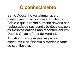 O conhecimento
Santo Agostinho vai afirmar que o
conhecimento se originava em Jesus
Cristo e que a razão humana deveria ser
restaurada de sua condição decaída, pois
os filósofos antigos não reconheciam em
Deus e Cristo a fonte da Verdade.
Agostinho buscava nas sagradas
escrituras e na filosofia platônica a fonte
de sua filosofia.
 