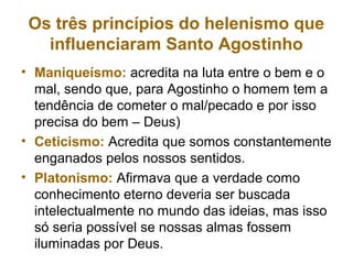 Os três princípios do helenismo que
influenciaram Santo Agostinho
• Maniqueísmo: acredita na luta entre o bem e o
mal, sendo que, para Agostinho o homem tem a
tendência de cometer o mal/pecado e por isso
precisa do bem – Deus)
• Ceticismo: Acredita que somos constantemente
enganados pelos nossos sentidos.
• Platonismo: Afirmava que a verdade como
conhecimento eterno deveria ser buscada
intelectualmente no mundo das ideias, mas isso
só seria possível se nossas almas fossem
iluminadas por Deus.
 