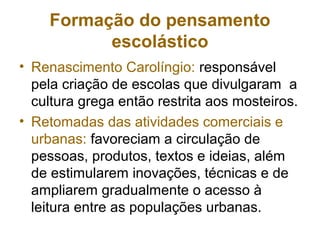 • Renascimento Carolíngio: responsável
pela criação de escolas que divulgaram a
cultura grega então restrita aos mosteiros.
• Retomadas das atividades comerciais e
urbanas: favoreciam a circulação de
pessoas, produtos, textos e ideias, além
de estimularem inovações, técnicas e de
ampliarem gradualmente o acesso à
leitura entre as populações urbanas.
Formação do pensamento
escolástico
 